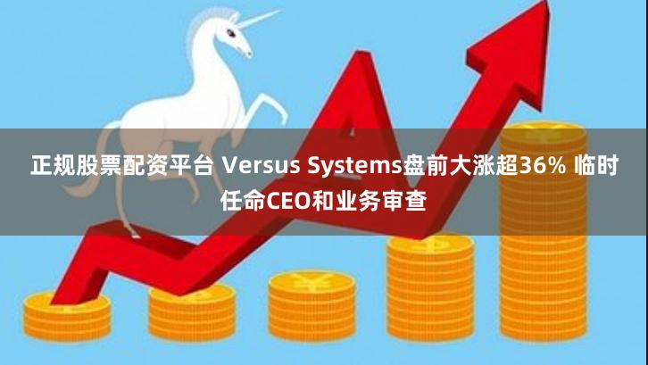 正规股票配资平台 Versus Systems盘前大涨超36% 临时任命CEO和业务审查