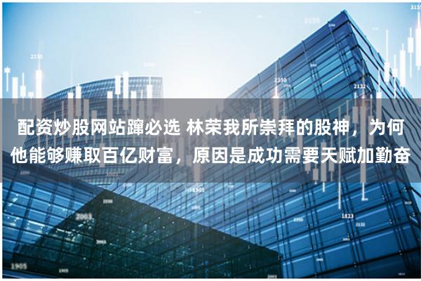 配资炒股网站蹿必选 林荣我所崇拜的股神,为何他能够赚取百亿财富,原因是成功需要天赋加勤奋